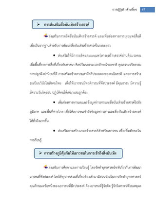การปฏิรูป : ด้านอื่นๆ 67
 การส่งเสริมสื่อบันเทิงสร้างสรรค์
 การสร้างภูมิคุ้มกันให้เยาวชนในการเข้าถึงสิ่งบันเทิง
ส่งเสริมการผลิตสื่อบันเทิงสร้างสรรค์ และเพิ่มช่องทางการเผยแพร่สื่อดี
เพื่อเป็นรากฐานสาหรับการพัฒนาสื่อบันเทิงสร้างสรรค์ในระยะยาว
 ส่งเสริมให้มีการผลิตและเผยแพร่สาระสร้างสรรค์ผ่านสื่อมวลชน
เพิ่มพื้นที่รายการสื่อที่เกี่ยวกับศาสนา ศิลปวัฒนธรรม เอกลักษณ์ของชาติ คุณธรรมจริยธรรม
การปลูกฝังค่านิยมที่ดี การเสริมสร้างความสามัคคีปรองดองของคนในชาติ และการสร้าง
ระเบียบวินัยในสังคมไทย เพื่อให้เยาวชนมีพฤติกรรมที่พึงประสงค์ มีคุณธรรม มีความรู้
มีความรับผิดชอบ ปฏิบัติตนให้เหมาะสมถูกต้อง
 เพิ่มช่องทางการเผยแพร่ข้อมูลข่าวสารและสื่อบันเทิงสร้างสรรค์ไปยัง
ภูมิภาค และพื้นที่ห่างไกล เพื่อให้เยาวชนเข้าถึงข้อมูลข่าวสารและสื่อบันเทิงสร้างสรรค์
ให้ทั่วถึงมากขึ้น
 ส่งเสริมการสร้างเกมสร้างสรรค์สาหรับเยาวชน เพื่อเพิ่มทักษะใน
การเรียนรู้
ส่งเสริมการศึกษาและการเรียนรู้ โดยจัดทายุทธศาสตร์ชาติเกี่ยวกับการพัฒนา
เยาวชนที่พึงประสงค์ โดยให้ทุกภาคส่วนที่เกี่ยวข้องเข้ามามีส่วนร่วมในการจัดทายุทธศาสตร์
คุณลักษณะข้อหนึ่งของเยาวชนที่พึงประสงค์ คือ เยาวชนที่รู้จักคิด รู้จักวิเคราะห์ด้วยเหตุผล
 