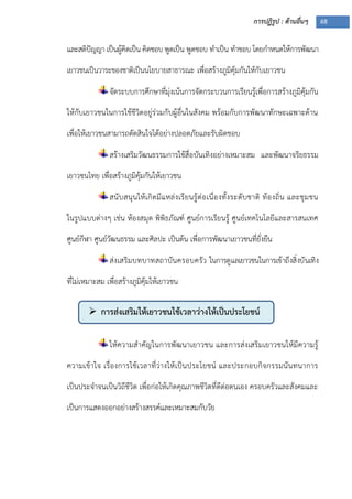 การปฏิรูป : ด้านอื่นๆ 68
 การส่งเสริมให้เยาวชนใช้เวลาว่างให้เป็นประโยชน์
และสติปัญญา เป็นผู้คิดเป็น คิดชอบ พูดเป็น พูดชอบ ทาเป็น ทาชอบ โดยกาหนดให้การพัฒนา
เยาวชนเป็นวาระของชาติเป็นนโยบายสาธารณะ เพื่อสร้างภูมิคุ้มกันให้กับเยาวชน
จัดระบบการศึกษาที่มุ่งเน้นการจัดกระบวนการเรียนรู้เพื่อการสร้างภูมิคุ้มกัน
ให้กับเยาวชนในการใช้ชีวิตอยู่ร่วมกับผู้อื่นในสังคม พร้อมกับการพัฒนาทักษะเฉพาะด้าน
เพื่อให้เยาวชนสามารถตัดสินใจได้อย่างปลอดภัยและรับผิดชอบ
สร้างเสริมวัฒนธรรมการใช้สื่อบันเทิงอย่างเหมาะสม และพัฒนาจริยธรรม
เยาวชนไทย เพื่อสร้างภูมิคุ้มกันให้เยาวชน
สนับสนุนให้เกิดมีแหล่งเรียนรู้ต่อเนื่องทั้งระดับชาติ ท้องถิ่น และชุมชน
ในรูปแบบต่างๆ เช่น ห้องสมุด พิพิธภัณฑ์ ศูนย์การเรียนรู้ ศูนย์เทคโนโลยีและสารสนเทศ
ศูนย์กีฬา ศูนย์วัฒนธรรม และศิลปะ เป็นต้น เพื่อการพัฒนาเยาวชนที่ยั่งยืน
ส่งเสริมบทบาทสถาบันครอบครัว ในการดูแลเยาวชนในการเข้าถึงสิ่งบันเทิง
ที่ไม่เหมาะสม เพื่อสร้างภูมิคุ้มให้เยาวชน
ให้ความสาคัญในการพัฒนาเยาวชน และการส่งเสริมเยาวชนให้มีความรู้
ความเข้าใจ เรื่องการใช้เวลาที่ว่างให้เป็นประโยชน์ และประกอบกิจกรรมนันทนาการ
เป็นประจาจนเป็นวิถีชีวิต เพื่อก่อให้เกิดคุณภาพชีวิตที่ดีต่อตนเอง ครอบครัวและสังคมและ
เป็นการแสดงออกอย่างสร้างสรรค์และเหมาะสมกับวัย
 