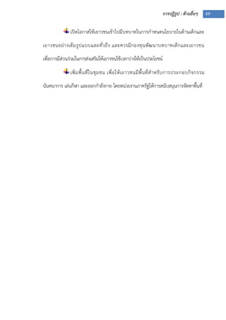 การปฏิรูป : ด้านอื่นๆ 69
เปิดโอกาสให้เยาวชนเข้าไปมีบทบาทในการกาหนดนโยบายในด้านเด็กและ
เยาวชนอย่างเต็มรูปแบบและทั่วถึง และควรมีกองทุนพัฒนาบทบาทเด็กและเยาวชน
เพื่อการมีส่วนร่วมในการส่งเสริมให้เยาวชนใช้เวลาว่างให้เป็นประโยชน์
เพิ่มพื้นที่ในชุมชน เพื่อให้เยาวชนมีพื้นที่สาหรับการประกอบกิจกรรม
นันทนาการ เล่นกีฬา และออกกาลังกาย โดยหน่วยงานภาครัฐให้การสนับสนุนการจัดหาพื้นที่
 