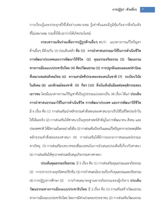 การปฏิรูป : ด้านอื่นๆ 7
การเรียนรู้และประยุกต์ใช้ได้อย่างเหมาะสม รู้เท่าทันและมีภูมิคุ้มกันจากสิ่งบันเทิง
ที่ไม่เหมาะสม รวมทั้งใช้เวลาว่างให้เกิดประโยชน์
กรอบความเห็นร่วมเพื่อการปฏิรูปด้านอื่นๆ พบว่า แนวทางการแก้ไขปัญหา
ด้านอื่นๆ มีด้วยกัน 10 ประเด็นหลัก คือ (1) การนาศาสนธรรมมาใช้ในการดาเนินชีวิต
การพัฒนาประเทศและการพัฒนาวิถีชีวิต (2) คุณธรรมจริยธรรม (3) วัฒนธรรม
ทางการเมืองแบบประชาธิปไตย (4) ศิลปวัฒนธรรม (5) การปลูกฝังและเผยแพร่ค่านิยม
ที่เหมาะสมต่อสังคมไทย (6) ความสามัคคีปรองดองของคนในชาติ (7) ระเบียบวินัย
ในสังคม (8) เอกลักษณ์ของชาติ (9) กีฬา (10) สิ่งบันเทิงอันมีผลต่อพฤติกรรมของ
เยาวชน โดยมีแนวทางการแก้ปัญหาที่เป็นรูปธรรมแบ่งออกเป็น 34 เรื่อง ได้แก่ ประเด็น
การนาศาสนธรรมมาใช้ในการดาเนินชีวิต การพัฒนาประเทศ และการพัฒนาวิถีชีวิต
มี 6 เรื่อง คือ (1) การส่งเสริมนาหลักธรรมคาสั่งสอนของศาสนามาปรับใช้ในชีวิตประจาวัน
ให้ได้ผลจริง (2) การส่งเสริมให้ศาสนาเป็นยุทธศาสตร์สาคัญในการพัฒนาคน สังคม และ
ประเทศชาติ ให้มีความมั่นคงอย่างยั่งยืน (3) การส่งเสริมป้องกันและแก้ไขปัญหาการประพฤติผิด
หลักธรรมคาสั่งสอนของศาสนา (4) การส่งเสริมให้มีการออกอากาศเผยแพร่ธรรมะ
ทางวิทยุ (5) การส่งเสริมบทบาทของสื่อมวลชนในการนาเสนอประเด็นที่เกี่ยวกับศาสนา
(6) การส่งเสริมให้ทุกภาคส่วนสนับสนุนกิจกรรมทางศาสนา
ประเด็นคุณธรรมจริยธรรม มี 5 เรื่อง คือ (1) การส่งเสริมคุณธรรมและจริยธรรม
(2) การปราบปรามทุจริตคอร์รัปชัน (3) การกาหนดนโยบายเกี่ยวกับคุณธรรมและจริยธรรม
(4) การปฏิรูปการศึกษา (5) การกาหนดมาตรฐานทางจริยธรรมของผู้บริหาร ประเด็น
วัฒนธรรมทางการเมืองแบบประชาธิปไตย มี 2 เรื่อง คือ (1) การเสริมสร้างวัฒนธรรม
ทางการเมืองแบบประชาธิปไตย โดยการมีส่วนร่วมของประชาชน (2) การส่งเสริมวัฒนธรรม
 