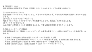 4. EMI対策について
高周波回路では電磁干渉（EMI）が問題となることがあります。以下の対策が有効です。
(1)シールドケースについて
基板全体をシールドケースで覆うことで、外部からの干渉を防ぎ、内部の高周波信号が外部に漏れるのを防
ぎます。
(2)デカップリングコンデンサについて
電源ラインにデカップリングコンデンサを配置することで、高周波ノイズを除去します。
(3)フィルタリングについて
入出力端子に適切なフィルタを配置することで、不要な周波数帯域の信号をカットします。
5. PCBスタックアップと層構成
高周波回路基板では、層構成（スタックアップ）も重要な要素です。一般的には以下のような構成が用いら
れます。
・表面層（Top Layer): 高周波信号トレースとパッドが配置される層。
・グラウンド層（Ground Plane): グラウンドプレーンが配置される層。通常は第2層に配置されます。
・内部層（Inner Layer）: 電源ラインやその他の信号ラインが配置される層。
・裏面層（Bottom Layer）: 裏面に配置される信号トレースやコンポーネント。
 
