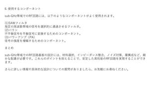 6. 使用するコンポーネント
sub-GHz帯域でのRF回路には、以下のようなコンポーネントがよく使用されます。
(1)SAWフィルタ
指定の周波数帯域の信号を選択的に通過させるフィルタ。
(2)バラン
不平衡信号を平衡信号に変換するためのコンポーネント。
(3)パワーアンプ（PA）
信号の強度を増幅するためのコンポーネント。
まとめ
sub-GHz帯域でのRF回路基板の設計には、材料選択、インピーダンス整合、ノイズ対策、層構成など、細
かな配慮が必要です。これらのポイントを抑えることで、安定した高性能のRF回路を実現することができ
ます。
さらに詳しい情報や具体的な設計についての質問がありましたら、お気軽にお尋ねください。
 