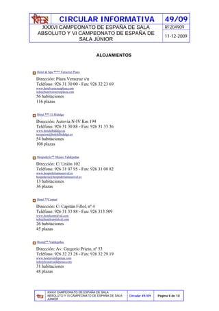 CIRCULAR INFORMATIVA                                    49/09
  XXXVI CAMPEONATO DE ESPAÑA DE SALA                                      RF204909
 ABSOLUTO Y VI CAMPEONATO DE ESPAÑA DE
                                                                          11-12-2009
               SALA JÚNIOR


                                   ALOJAMIENTOS


Hotel & Spa **** Veracruz Plaza

Dirección: Plaza Veracruz s/n
Teléfono: 926 31 30 00 - Fax: 926 32 23 69
www.hotelveracruzplaza.com
info@hotelveracruzplaza.com
56 habitaciones
116 plazas

Hotel *** El Hidalgo

Dirección: Autovía N-IV Km 194
Teléfono: 926 31 30 88 - Fax: 926 31 33 36
www.hotelelhidalgo.es
recepcion@hotelelhidalgo.es
54 habitaciones
108 plazas

Hospedería** Museo Valdepeñas

Dirección: C/ Unión 102
Teléfono: 926 31 07 95 - Fax: 926 31 08 82
www.hospederiamuseoval.es
hospederia@hospederiamuseoval.es
13 habitaciones
36 plazas

Hotel **Central

Dirección: C/ Capitán Fillol, nº 4
Teléfono: 926 31 33 88 - Fax: 926 313 509
www.hotelcentralval.com
info@hotelcentralval.com
26 habitaciones
45 plazas

Hostal** Valdepeñas

Dirección: Av. Gregorio Prieto, nº 53
Teléfono: 926 32 23 28 - Fax: 926 32 29 19
www.hostalvaldepenas.com
info@hostalvaldepenas.com
31 habitaciones
48 plazas



        XXXVI CAMPEONATO DE ESPAÑA DE SALA
        ABSOLUTO Y VI CAMPEONATO DE ESPAÑA DE SALA   Circular 49/09   Página 8 de 10
        JÚNIOR
 