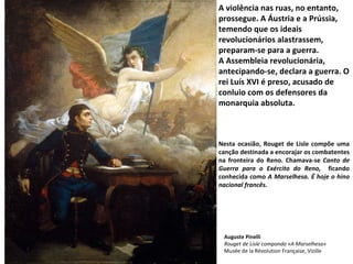 A violência nas ruas, no entanto, prossegue. A Áustria e a Prússia, temendo que os ideais revolucionários alastrassem, preparam-se para a guerra. A Assembleia revolucionária, antecipando-se, declara a guerra. O rei Luís XVI é preso, acusado de conluio com os defensores da monarquia absoluta. Nesta ocasião, Rouget de Lisle compõe uma canção destinada a encorajar os combatentes na fronteira do Reno. Chamava-se  Canto de Guerra para o Exército do Reno,  ficando conhecida como  A Marselhesa. É hoje o hino nacional francês. Auguste Pinelli Rouget de Lisle compondo «A Marselhesa» Musée de la Révolution Française, Vizille 