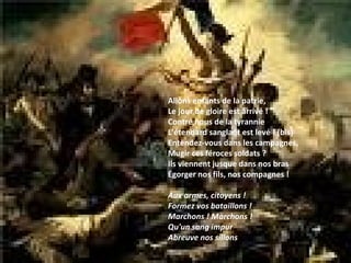 Allons enfants de la patrie, Le jour de gloire est arrivé ! Contre nous de la tyrannie L'étendard sanglant est levé ! (bis) Entendez-vous dans les campagnes, Mugir ces féroces soldats ? Ils viennent jusque dans nos bras Égorger nos fils, nos compagnes !  Aux armes, citoyens ! Formez vos bataillons ! Marchons ! Marchons ! Qu'un sang impur Abreuve nos sillons  