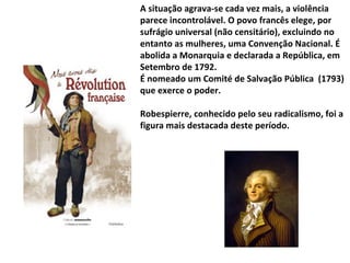 Robespierre 1758 - 1794 A situação agrava-se cada vez mais, a violência parece incontrolável. O povo francês elege, por sufrágio universal (não censitário), excluindo no entanto as mulheres, uma Convenção Nacional. É abolida a Monarquia e declarada a República, em Setembro de 1792.  É nomeado um Comité de Salvação Pública  (1793) que exerce o poder. Robespierre, conhecido pelo seu radicalismo, foi a figura mais destacada deste período. 