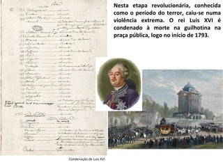 Nesta etapa revolucionária, conhecida como o período do terror, caiu-se numa violência extrema. O rei Luis XVI é condenado à morte na guilhotina na praça pública, logo no início de 1793. Condenação de Luís XVI 