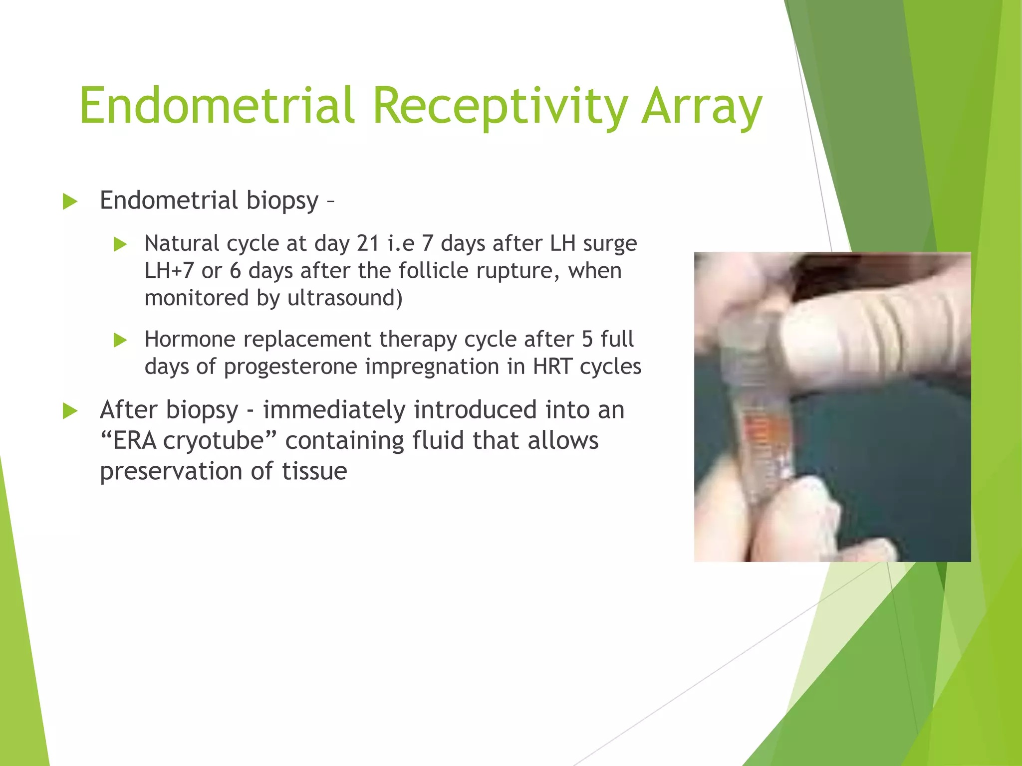 Endometrial Receptivity Array
 Endometrial biopsy –
 Natural cycle at day 21 i.e 7 days after LH surge
LH+7 or 6 days after the follicle rupture, when
monitored by ultrasound)
 Hormone replacement therapy cycle after 5 full
days of progesterone impregnation in HRT cycles
 After biopsy - immediately introduced into an
“ERA cryotube” containing fluid that allows
preservation of tissue
 