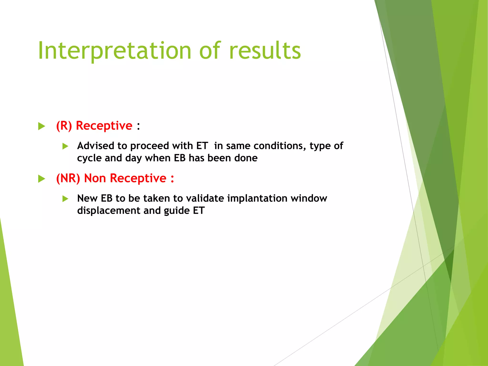 Interpretation of results
 (R) Receptive :
 Advised to proceed with ET in same conditions, type of
cycle and day when EB has been done
 (NR) Non Receptive :
 New EB to be taken to validate implantation window
displacement and guide ET
 