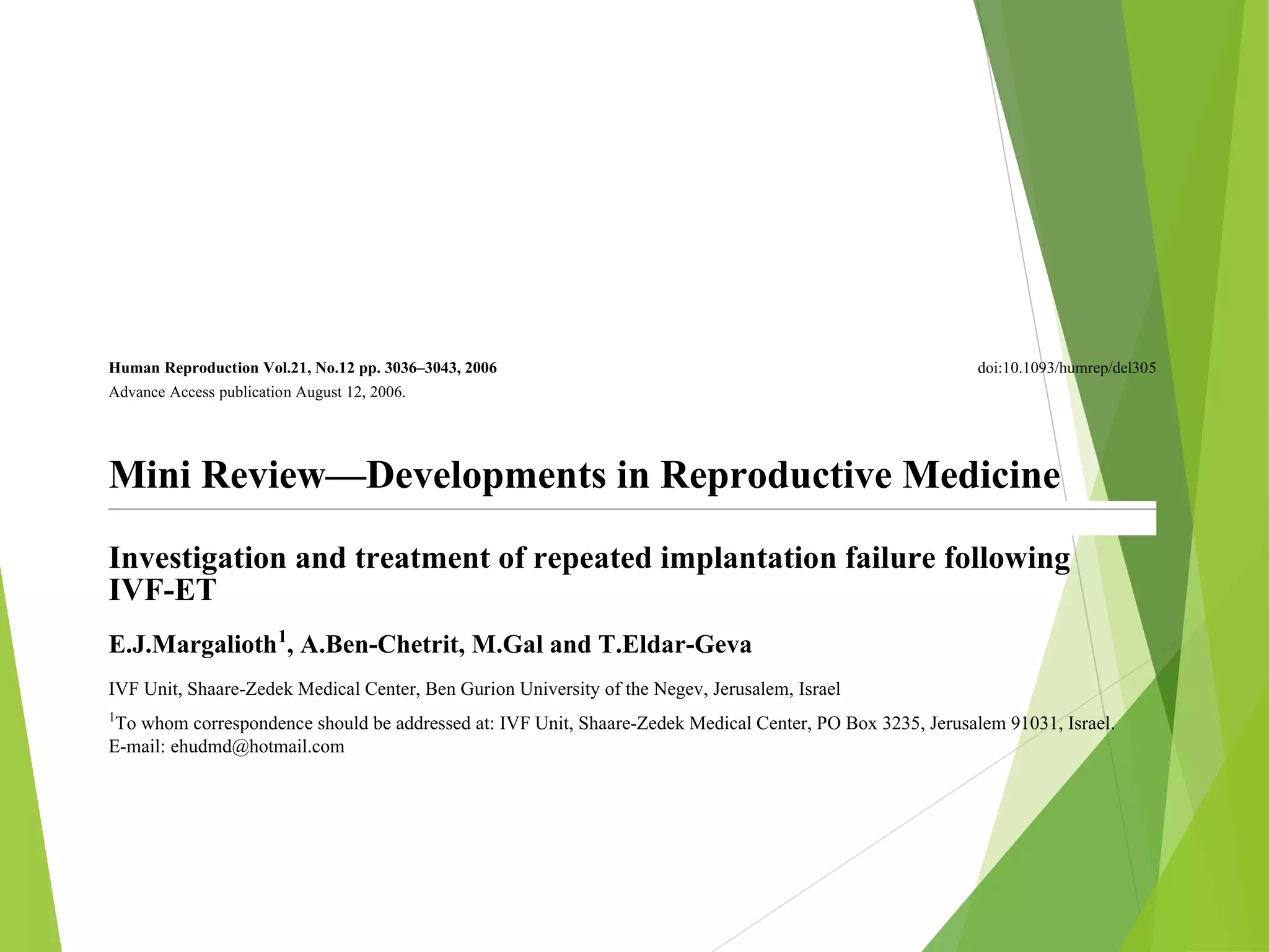 Human Reproduction Vol.21, No.12 pp. 3036–3043, 2006 doi:10.1093/humrep/del305
Advance Access publication August 12, 2006.
Mini Review—Developments in Reproductive Medicine
Investigation and treatment of repeated implantation failure following
IVF-ET
E.J.Margalioth1
, A.Ben-Chetrit, M.Gal and T.Eldar-Geva
IVF Unit, Shaare-Zedek Medical Center, Ben Gurion University of the Negev, Jerusalem, Israel
1
To whom correspondence should be addressed at: IVF Unit, Shaare-Zedek Medical Center, PO Box 3235, Jerusalem 91031, Israel.
E-mail: ehudmd@hotmail.com
Pregnancy rate following one cycle of IVF and ET can be as high as 60%. But even in the very successful units, some
couples fail repeatedly. The causes for repeated implantation failure (RIF) may be because of reduced endometrial
receptivity, embryonic defects or multifactorial causes. Various uterine pathologies, such as thin endometrium,
altered expression of adhesive molecules and immunological factors, may decrease endometrial receptivity, whereas
genetic abnormalities of the male or female, sperm defects, embryonic aneuploidy or zona hardening are among the
embryonic reasons for failure of implantation. Endometriosis and hydrosalpinges may adversely influence both. In
 