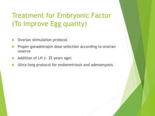 Treatment for Embryonic Factor
(To Improve Egg quality)
 Ovarian stimulation protocol
 Proper gonadotropin dose selection according to ovarian
reserve
 Addition of LH (> 35 years age)
 Ultra-long protocol for endometriosis and adenomyosis
 