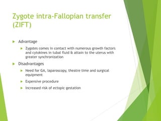 Zygote intra-Fallopian transfer
(ZIFT)
 Advantage
 Zygotes comes in contact with numerous growth factors
and cytokines in tubal fluid & attain to the uterus with
greater synchronization
 Disadvantages
 Need for GA, laparoscopy, theatre time and surgical
equipment
 Expensive procedure
 Increased risk of ectopic gestation
 