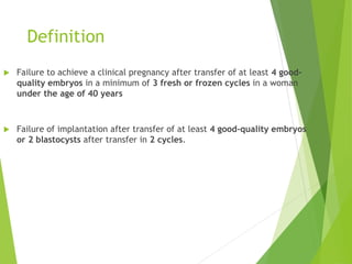 Definition
 Failure to achieve a clinical pregnancy after transfer of at least 4 good-
quality embryos in a minimum of 3 fresh or frozen cycles in a woman
under the age of 40 years
 Failure of implantation after transfer of at least 4 good-quality embryos
or 2 blastocysts after transfer in 2 cycles.
 