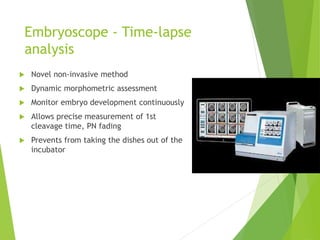 Embryoscope - Time-lapse
analysis
 Novel non-invasive method
 Dynamic morphometric assessment
 Monitor embryo development continuously
 Allows precise measurement of 1st
cleavage time, PN fading
 Prevents from taking the dishes out of the
incubator
 