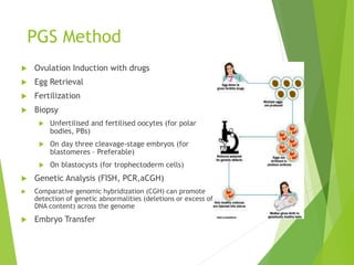 PGS Method
 Ovulation Induction with drugs
 Egg Retrieval
 Fertilization
 Biopsy
 Unfertilised and fertilised oocytes (for polar
bodies, PBs)
 On day three cleavage-stage embryos (for
blastomeres – Preferable)
 On blastocysts (for trophectoderm cells)
 Genetic Analysis (FISH, PCR,aCGH)
 Comparative genomic hybridization (CGH) can promote
detection of genetic abnormalities (deletions or excess of
DNA content) across the genome
 Embryo Transfer
 