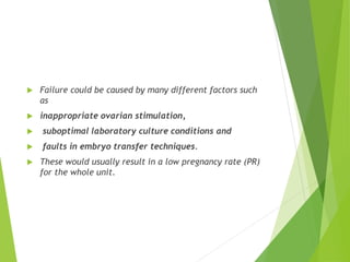  Failure could be caused by many different factors such
as
 inappropriate ovarian stimulation,
 suboptimal laboratory culture conditions and
 faults in embryo transfer techniques.
 These would usually result in a low pregnancy rate (PR)
for the whole unit.
 
