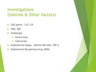 Investigations
(Uterine & Other factors)
 USG pelvis – 2 D, 3 D
 HSG, SSG
 Endoscopy
 Hysteroscopy
 Laparoscopy
 Endometrial biopsy – Uterine NK cells, TNF α
 Endometrial Receptivity Array (ERA)
 