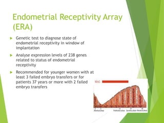 Endometrial Receptivity Array
(ERA)
 Genetic test to diagnose state of
endometrial receptivity in window of
implantation
 Analyse expression levels of 238 genes
related to status of endometrial
receptivity
 Recommended for younger women with at
least 3 failed embryo transfers or for
patients 37 years or more with 2 failed
embryo transfers
 