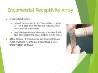 Endometrial Receptivity Array
 Endometrial biopsy –
 Natural cycle at day 21 i.e 7 days after LH surge
LH+7 or 6 days after the follicle rupture, when
monitored by ultrasound)
 Hormone replacement therapy cycle after 5 full
days of progesterone impregnation in HRT cycles
 After biopsy - immediately introduced into an
“ERA cryotube” containing fluid that allows
preservation of tissue
 