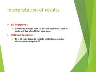 Interpretation of results
 (R) Receptive :
 Advised to proceed with ET in same conditions, type of
cycle and day when EB has been done
 (NR) Non Receptive :
 New EB to be taken to validate implantation window
displacement and guide ET
 