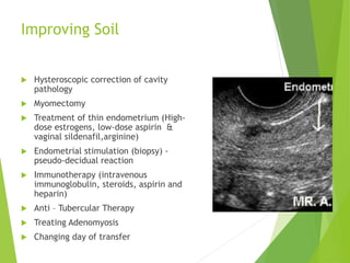 Improving Soil
 Hysteroscopic correction of cavity
pathology
 Myomectomy
 Treatment of thin endometrium (High-
dose estrogens, low-dose aspirin &
vaginal sildenafil,arginine)
 Endometrial stimulation (biopsy) -
pseudo-decidual reaction
 Immunotherapy (intravenous
immunoglobulin, steroids, aspirin and
heparin)
 Anti – Tubercular Therapy
 Treating Adenomyosis
 Changing day of transfer
 