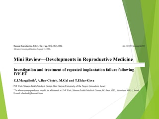 Human Reproduction Vol.21, No.12 pp. 3036–3043, 2006 doi:10.1093/humrep/del305
Advance Access publication August 12, 2006.
Mini Review—Developments in Reproductive Medicine
Investigation and treatment of repeated implantation failure following
IVF-ET
E.J.Margalioth1
, A.Ben-Chetrit, M.Gal and T.Eldar-Geva
IVF Unit, Shaare-Zedek Medical Center, Ben Gurion University of the Negev, Jerusalem, Israel
1
To whom correspondence should be addressed at: IVF Unit, Shaare-Zedek Medical Center, PO Box 3235, Jerusalem 91031, Israel.
E-mail: ehudmd@hotmail.com
Pregnancy rate following one cycle of IVF and ET can be as high as 60%. But even in the very successful units, some
couples fail repeatedly. The causes for repeated implantation failure (RIF) may be because of reduced endometrial
receptivity, embryonic defects or multifactorial causes. Various uterine pathologies, such as thin endometrium,
altered expression of adhesive molecules and immunological factors, may decrease endometrial receptivity, whereas
genetic abnormalities of the male or female, sperm defects, embryonic aneuploidy or zona hardening are among the
embryonic reasons for failure of implantation. Endometriosis and hydrosalpinges may adversely influence both. In
 