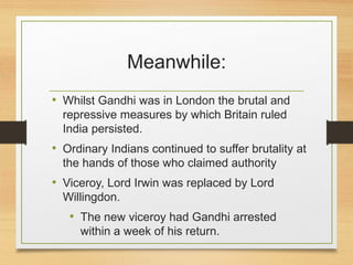 Meanwhile:
• Whilst Gandhi was in London the brutal and
repressive measures by which Britain ruled
India persisted.
• Ordinary Indians continued to suffer brutality at
the hands of those who claimed authority
• Viceroy, Lord Irwin was replaced by Lord
Willingdon.
• The new viceroy had Gandhi arrested
within a week of his return.
 