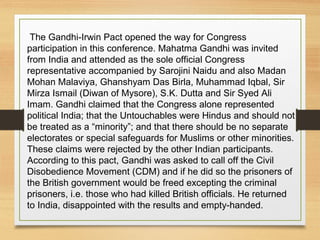 The Gandhi-Irwin Pact opened the way for Congress
participation in this conference. Mahatma Gandhi was invited
from India and attended as the sole official Congress
representative accompanied by Sarojini Naidu and also Madan
Mohan Malaviya, Ghanshyam Das Birla, Muhammad Iqbal, Sir
Mirza Ismail (Diwan of Mysore), S.K. Dutta and Sir Syed Ali
Imam. Gandhi claimed that the Congress alone represented
political India; that the Untouchables were Hindus and should not
be treated as a “minority”; and that there should be no separate
electorates or special safeguards for Muslims or other minorities.
These claims were rejected by the other Indian participants.
According to this pact, Gandhi was asked to call off the Civil
Disobedience Movement (CDM) and if he did so the prisoners of
the British government would be freed excepting the criminal
prisoners, i.e. those who had killed British officials. He returned
to India, disappointed with the results and empty-handed.
 