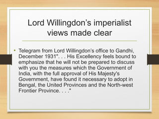 Lord Willingdon’s imperialist
views made clear
• Telegram from Lord Willingdon’s office to Gandhi,
December 1931". . . His Excellency feels bound to
emphasize that he will not be prepared to discuss
with you the measures which the Government of
India, with the full approval of His Majesty's
Government, have found it necessary to adopt in
Bengal, the United Provinces and the North-west
Frontier Province. . . ."
 