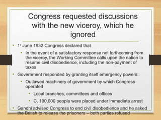 Congress requested discussions
with the new viceroy, which he
ignored
• 1st
June 1932 Congress declared that
• In the event of a satisfactory response not forthcoming from
the viceroy, the Working Committee calls upon the nation to
resume civil disobedience, including the non-payment of
taxes
• Government responded by granting itself emergency powers:
• Outlawed machinery of government by which Congress
operated
• Local branches, committees and offices
• C. 100,000 people were placed under immediate arrest
• Gandhi advised Congress to end civil disobedience and he asked
the British to release the prisoners – both parties refused
 