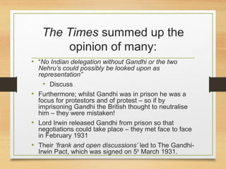 The Times summed up the
opinion of many:
• “No Indian delegation without Gandhi or the two
Nehru’s could possibly be looked upon as
representation”
• Discuss
• Furthermore; whilst Gandhi was in prison he was a
focus for protestors and of protest – so if by
imprisoning Gandhi the British thought to neutralise
him – they were mistaken!
• Lord Irwin released Gandhi from prison so that
negotiations could take place – they met face to face
in February 1931
• Their ‘frank and open discussions’ led to The Gandhi-
Irwin Pact, which was signed on 5th
March 1931.
 