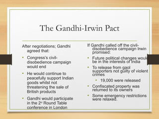 The Gandhi-Irwin Pact
After negotiations; Gandhi
agreed that:
• Congress’s civil-
disobedience campaign
would end
• He would continue to
peacefully support Indian
goods whilst not
threatening the sale of
British products
• Gandhi would participate
in the 2nd
Round Table
conference in London
If Gandhi called off the civil-
disobedience campaign Irwin
promised:
• Future political changes would
be in the interests of India
• To release from gaol
supporters not guilty of violent
crimes
• 19,000 were released
• Confiscated property was
returned to its owners
• Some emergency restrictions
were relaxed.
 