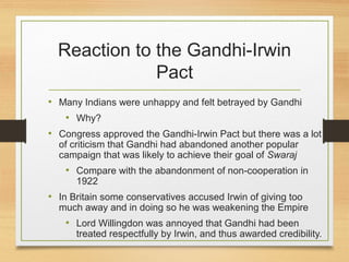 Reaction to the Gandhi-Irwin
Pact
• Many Indians were unhappy and felt betrayed by Gandhi
• Why?
• Congress approved the Gandhi-Irwin Pact but there was a lot
of criticism that Gandhi had abandoned another popular
campaign that was likely to achieve their goal of Swaraj
• Compare with the abandonment of non-cooperation in
1922
• In Britain some conservatives accused Irwin of giving too
much away and in doing so he was weakening the Empire
• Lord Willingdon was annoyed that Gandhi had been
treated respectfully by Irwin, and thus awarded credibility.
 