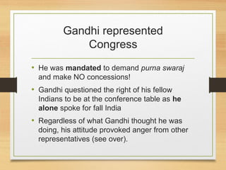 Gandhi represented
Congress
• He was mandated to demand purna swaraj
and make NO concessions!
• Gandhi questioned the right of his fellow
Indians to be at the conference table as he
alone spoke for fall India
• Regardless of what Gandhi thought he was
doing, his attitude provoked anger from other
representatives (see over).
 