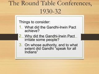The Round Table Conferences,
1930-32
Things to consider:
1. What did the Gandhi-Irwin Pact
achieve?
2. Why did the Gandhi-Irwin Pact
irritate some people?
3. On whose authority, and to what
extent did Gandhi “speak for all
Indians”
 