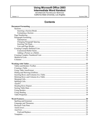 Using Microsoft Office 2003
Intermediate Word Handout
INFORMATION TECHNOLOGY SERVICES
California State University, Los Angeles
Version 1.1 Summer 2005
Contents
Document Formatting ..................................................................................................................... 3
Sections........................................................................................................................................ 3
Inserting a Section Break....................................................................................................... 3
Formatting a Section.............................................................................................................. 4
Page Numbering........................................................................................................................... 4
Paragraph Formatting................................................................................................................... 5
Indentations............................................................................................................................ 6
Changing Paragraph Spacing................................................................................................. 6
Inserting Tab Stops ................................................................................................................ 7
Line and Page Breaks............................................................................................................. 7
Creating Complex Bulleted Lists................................................................................................. 8
Customized Bullet Styles....................................................................................................... 9
Adding a Picture as a Bullet................................................................................................. 10
Creating Complex Numbered Lists ........................................................................................... 10
Multilevel Lists.......................................................................................................................... 11
Columns..................................................................................................................................... 12
Working with Tables ..................................................................................................................... 13
Tables and Borders Toolbar....................................................................................................... 13
Creating a Table......................................................................................................................... 14
Using Table AutoFormat ........................................................................................................... 15
Hiding and Showing Gridlines................................................................................................... 16
Inserting Rows and Columns In a Table.................................................................................... 16
Deleting Rows and Columns In a Table .................................................................................... 16
Merging Cells............................................................................................................................. 16
Splitting Cells............................................................................................................................. 17
AutoFit....................................................................................................................................... 17
Heading Rows Repeat................................................................................................................ 17
Sorting Table Data..................................................................................................................... 18
Using Borders ............................................................................................................................ 18
Using Shading............................................................................................................................ 18
Table Properties ......................................................................................................................... 19
Word Features................................................................................................................................ 20
Spelling and Grammar............................................................................................................... 20
Language and Thesaurus............................................................................................................ 21
Research Task Pane ................................................................................................................... 22
AutoCorrect................................................................................................................................ 22
AutoText .................................................................................................................................... 23
Find and Replace.................................................................................................................. 24
Templates................................................................................................................................... 25
 