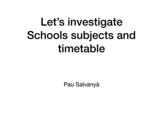 Let’s investigate
Schools subjects and
timetable
Pau Salvanyà
 