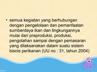 • semua kegiatan yang berhubungan 
dengan pengelolaan dan pemanfaatan 
sumberdaya ikan dan lingkungannya 
mulai dari praproduksi, produksi, 
pengolahan sampai dengan pemasaran 
yang dilaksanakan dalam suatu sistem 
bisnis perikanan (UU no : 31, tahun 2004) 
 