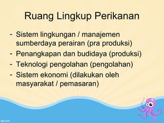 Ruang Lingkup Perikanan 
- Sistem lingkungan / manajemen 
sumberdaya perairan (pra produksi) 
- Penangkapan dan budidaya (produksi) 
- Teknologi pengolahan (pengolahan) 
- Sistem ekonomi (dilakukan oleh 
masyarakat / pemasaran) 
 