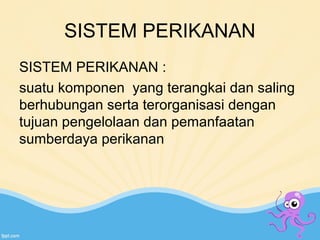 SISTEM PERIKANAN 
SISTEM PERIKANAN : 
suatu komponen yang terangkai dan saling 
berhubungan serta terorganisasi dengan 
tujuan pengelolaan dan pemanfaatan 
sumberdaya perikanan 
 