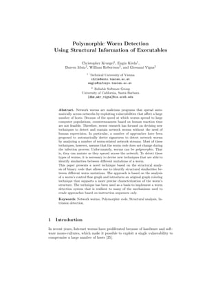 Polymorphic Worm Detection
Using Structural Information of Executables
Christopher Kruegel1 , Engin Kirda1 ,
Darren Mutz2 , William Robertson2 , and Giovanni Vigna2
1

Technical University of Vienna
chris@auto.tuwien.ac.at
engin@infosys.tuwien.ac.at
2

Reliable Software Group
University of California, Santa Barbara
{dhm,wkr,vigna}@cs.ucsb.edu

Abstract. Network worms are malicious programs that spread automatically across networks by exploiting vulnerabilities that aﬀect a large
number of hosts. Because of the speed at which worms spread to large
computer populations, countermeasures based on human reaction time
are not feasible. Therefore, recent research has focused on devising new
techniques to detect and contain network worms without the need of
human supervision. In particular, a number of approaches have been
proposed to automatically derive signatures to detect network worms
by analyzing a number of worm-related network streams. Most of these
techniques, however, assume that the worm code does not change during
the infection process. Unfortunately, worms can be polymorphic. That
is, they can mutate as they spread across the network. To detect these
types of worms, it is necessary to devise new techniques that are able to
identify similarities between diﬀerent mutations of a worm.
This paper presents a novel technique based on the structural analysis of binary code that allows one to identify structural similarities between diﬀerent worm mutations. The approach is based on the analysis
of a worm’s control ﬂow graph and introduces an original graph coloring
technique that supports a more precise characterization of the worm’s
structure. The technique has been used as a basis to implement a worm
detection system that is resilient to many of the mechanisms used to
evade approaches based on instruction sequences only.
Keywords: Network worms, Polymorphic code, Structural analysis, Intrusion detection.

1

Introduction

In recent years, Internet worms have proliferated because of hardware and software mono-cultures, which make it possible to exploit a single vulnerability to
compromise a large number of hosts [25].

 