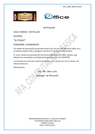 INV_COMP_BASICA_0125
PANAMERICANA Norte km 4 ½ sector2EL PISQUE2
TELEFONO:(03)1855-868 72854-302
Ambato-Ecuador
Www. esforcé.mil.ec
INVITACION
SOLD MARCO SANTILLAN
ESFORSE
"ELPISQUE"
RIOBAMBA CHIMBORAZO
Por medio de la presente me permito invitar a Ud. Al curso de Microsoft office 2013
a realizarse desde el día 5 de Agosto del 2016 al 2 de Septiembre del2016.
El curso tendráuna duración de 100 horasacadémicas y un costo de$200, que
deberán ser cancelados en el departamentofinanciero de laESFORSE.
Los horariosson de lunesa viernes de 08hoo a.m. a 13hoo p.m. con unreceso de
10hooa10h30a.m.
Atentamente,
Ing. .MG. Alex curio
Manager de Microsoft
 