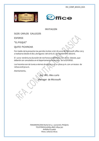 INV_COMP_BASICA_0125
PANAMERICANA Norte km 4 ½ sector2EL PISQUE2
TELEFONO:(03)1855-868 72854-302
Ambato-Ecuador
Www. esforcé.mil.ec
INVITACION
SGOS CARLOS GALLEGOS
ESFORSE
"ELPISQUE"
QUITO PICHINCHA
Por medio de la presente me permito invitar a Ud. Al curso de Microsoft office 2013
a realizarse desde el día 5 de Agosto del 2016 al 2 de Septiembre del2016.
El curso tendráuna duración de 100 horasacadémicas y un costo de$200, que
deberán ser cancelados en el departamentofinanciero de laESFORSE.
Los horariosson de lunesa viernes de 08hoo a.m. a 13hoo p.m. con unreceso de
10hooa10h30a.m.
Atentamente,
Ing. .MG. Alex curio
Manager de Microsoft
 