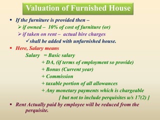 Valuation of Furnished House
 If the furniture is provided then –
if owned – 10% of cost of furniture (or)
if taken on rent – actual hire charges
shall be added with unfurnished house.
 Here, Salary means
Salary = Basic salary
+ DA, (if terms of employment so provide)
+ Bonus (Current year)
+ Commission
+ taxable portion of all allowances
+ Any monetary payments which is chargeable
[ but not to include perquisites u/s 17(2) ]
 Rent Actually paid by employee will be reduced from the
perquisite.
 