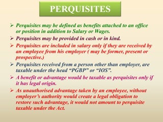 PERQUISITES
 Perquisites may be defined as benefits attached to an office
or position in addition to Salary or Wages.
 Perquisites may be provided in cash or in kind.
 Perquisites are included in salary only if they are received by
an employee from his employer ( may be former, present or
prospective.)
 Perquisites received from a person other than employer, are
taxable under the head “PGBP” or “IOS”.
 A benefit or advantage would be taxable as perquisites only if
it has legal origin.
 As unauthorised advantage taken by an employee, without
employer’s authority would create a legal obligation to
restore such advantage, it would not amount to perquisite
taxable under the Act.
 
