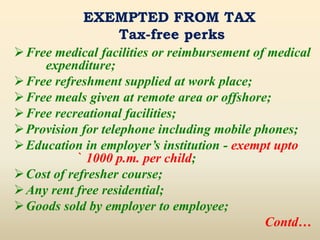 EXEMPTED FROM TAX
Tax-free perks
Free medical facilities or reimbursement of medical
expenditure;
Free refreshment supplied at work place;
Free meals given at remote area or offshore;
Free recreational facilities;
Provision for telephone including mobile phones;
Education in employer’s institution - exempt upto
` 1000 p.m. per child;
Cost of refresher course;
Any rent free residential;
Goods sold by employer to employee;
Contd…
 