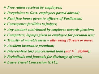  Free ration received by employees;
 Perquisites to Govt. employees posted abroad;
 Rent free house given to officers of Parliament.
 Conveyance facilities to judges;
 Any amount contributed by employee towards pension;
 Computers, laptops given to employee for personal use;
 Transfer of movable assets – after using 10 years or more;
 Accident insurance premium;
 Interest-free (or) concessional loan (not > ` 20,000);
 Periodicals and journals for discharge of work;
 Leave Travel Concession (LTC).
 