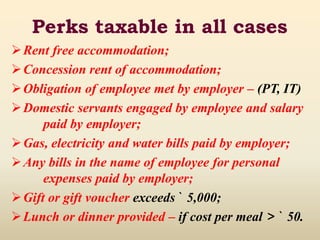 Perks taxable in all cases
Rent free accommodation;
Concession rent of accommodation;
Obligation of employee met by employer – (PT, IT)
Domestic servants engaged by employee and salary
paid by employer;
Gas, electricity and water bills paid by employer;
Any bills in the name of employee for personal
expenses paid by employer;
Gift or gift voucher exceeds ` 5,000;
Lunch or dinner provided – if cost per meal > ` 50.
 