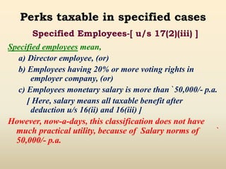 Perks taxable in specified cases
Specified employees mean,
a) Director employee, (or)
b) Employees having 20% or more voting rights in
employer company, (or)
c) Employees monetary salary is more than `50,000/- p.a.
[ Here, salary means all taxable benefit after
deduction u/s 16(ii) and 16(iii) ]
However, now-a-days, this classification does not have
much practical utility, because of Salary norms of `
50,000/- p.a.
Specified Employees-[ u/s 17(2)(iii) ]
 