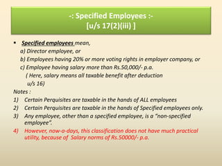 -: Specified Employees :-
[u/s 17(2)(iii) ]
 Specified employees mean,
a) Director employee, or
b) Employees having 20% or more voting rights in employer company, or
c) Employee having salary more than Rs.50,000/- p.a.
( Here, salary means all taxable benefit after deduction
u/s 16)
Notes :
1) Certain Perquisites are taxable in the hands of ALL employees
2) Certain Perquisites are taxable in the hands of Specified employees only.
3) Any employee, other than a specified employee, is a “non-specified
employee”.
4) However, now-a-days, this classification does not have much practical
utility, because of Salary norms of Rs.50000/- p.a.
 